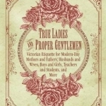 True Ladies and Proper Gentlemen: Victorian Etiquette for Modern-Day Mothers and Fathers, Husbands and Wives, Boys and Girls, Teachers and Students, and More