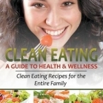 Clean Eating: A Guide to Health and Wellness : Clean Eating Recipes for the Entire Family