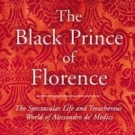 The Black Prince of Florence: The Spectacular Life and Treacherous World of Alessandro De&#039; Medici