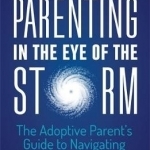 Parenting in the Eye of the Storm: The Adoptive Parent&#039;s Guide to Navigating the Teen Years