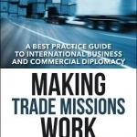 Making Trade Missions Work: A Best Practice Guide to International Business and Commercial Diplomacy