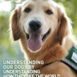 Through A Dog&#039;s Eyes: Understanding Our Dogs by Understanding How They See the World