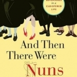 And Then There Were Nuns: Adventures in a Cloistered Life