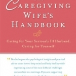 The Caregiving Wife&#039;s Handbook: Caring for Your Seriously Ill Husband, Caring for Yourself