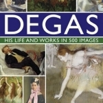 Degas His Life and Works in 500 Images: An Illustrated Exploration of the Artist, His Life and Context with a Gallery of 300 of His Finest Paintings and Sculptures