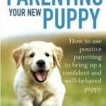 Parenting Your New Puppy: How to Use Positive Parenting to Bring Up a Confident and Well-Behaved Puppy