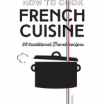 How to Cook French Cuisine: 50 Traditional Recipes