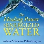 The Healing Power of Energized Water: The New Science of Potentizing the World&#039;s Most Vital Resource