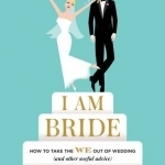 I am Bride: How to Take the We Out of Wedding, and Other Useful Advice