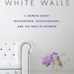 White Walls: A Memoir About Motherhood, Daughterhood, and the Mess in Between