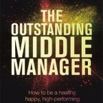 The Outstanding Middle Manager: How to be a Healthy, Happy, High-Performing Mid-Level Manager
