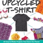The Upcycled T-Shirt: 28 Easy-to-Make Projects That Save the Planet Clothing, Accessories, Home Decor &amp; Gifts