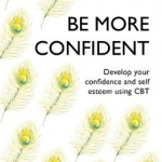 Be More Confident: Banish Self-Doubt, be More Confident and Stand Out from the Crowd