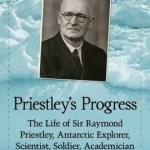 Priestley&#039;s Progress: The Life of Sir Raymond Priestley, Antarctic Explorer, Scientist, Soldier, Academician