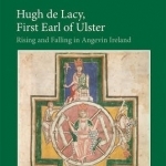 Hugh de Lacy, First Earl of Ulster: Rising and Falling in Angevin Ireland