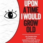 Once Upon a Time I Would Grow Old: Life-Changing Ideas, 55 Practices and Inspirations to Guide You from the Act of Growing Older to the Art of Living Older