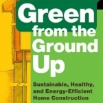 Green from the Ground Up: A Builder&#039;s Guide to Sustainable, Healthy, and Energy-efficient Construction