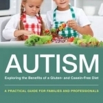 Autism: Exploring the Benefits of a Gluten and Casein Free Diet: A Practical Guide for Families and Professionals