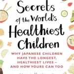 Secrets of the World&#039;s Healthiest Children: Why Japanese Children Have the Longest, Healthiest Lives - And How Yours Can Too