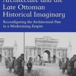Architecture and the Late Ottoman Historical Imaginary: Reconfiguring the Architectural Past in a Modernizing Empire