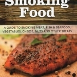 Smoking Food: A Guide to Smoking Meat, Fish &amp; Seafood, Vegetables, Cheese, Nuts and Other Treats