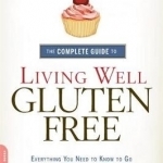 The Complete Guide to Living Well Gluten-Free: Everything You Need to Know to Go from Surviving to Thriving