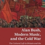 Alan Bush, Modern Music, and the Cold War: The Cultural Left in Britain and the Communist Bloc