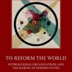 To Reform the World: International Organizations and the Making of Modern States