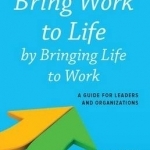 Bring Work to Life by Bringing Life to Work: A Guide for Leaders and Organizations