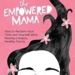 The Empowered Mama: How to Reclaim Your Time and Yourself While Raising a Happy, Healthy Family