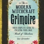 The Modern Witchcraft Grimoire: Your Complete Guide to Creating Your Own Book of Shadows