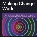 Making Change Work: How to Create Behavioural Change in Organizations to Drive Impact and ROI