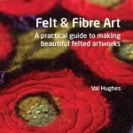 Felt and Fibre Art: A Practical Guide to Making Beautiful Felted Artworks
