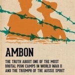 Ambon: The Truth About One of the Most Brutal POW Camps in World War II and the Triumph of the Aussie Spirit