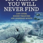 100 Things You Will Never Find: Lost Cities, Hidden Treasures and Legendary Quests