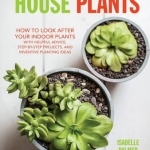 House Plants: How to Look After Your Indoor Plants: With Helpful Advice, Step-by-Step Projects, and Inventive Planting Ideas