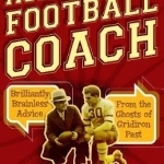 Ask the Old Football Coach: Brilliantly Brainless Advice from the Ghosts of Gridiron Past