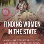 Finding Women in the State: A Socialist Feminist Revolution in the People&#039;s Republic of China, 1949-1964