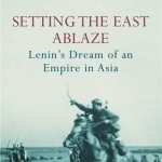 Setting the East Ablaze: Lenin&#039;s Dream of an Empire in Asia