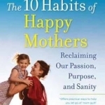 The 10 Habits of Happy Mothers: Reclaiming Our Passions, Purpose, and Sanity