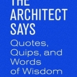 The Architect Says: A Compendium of Quotes, Witticisms, Bons Mots, Insights, and Wisdom on the Art of Building Design