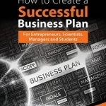 How to Create a Successful Business Plan: For Entrepreneurs, Scientists, Managers and Students