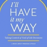 I&#039;ll Have It My Way: Taking Control of End of Life Decisions: A Book about Freedom &amp; Peace