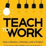 Teach to Work: How a Mentor, a Mentee, and a Project Can Close the Skills Gap in America