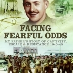 Facing Fearful Odds: My Father&#039;s Story of Captivity, Escape &amp; Resistance 1940-1945