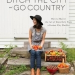 Ditch the City and Go Country: How to Master the Art of Rural Life from a Former City Dweller