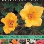 Miniature Roses: An Illustrated Guide to Varieties, Cultivation and Care, with Step-by-step Instructions and Over 145 Glorious Photographs