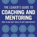 The Leader's Guide to Coaching & Mentoring: How to Use Soft Skills to Get Hard Results