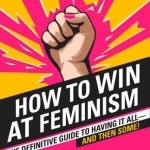 How to Win at Feminism: The Definitive Guide to Having it All-and Then Some!
