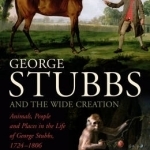 George Stubbs and the Wide Creation: Animals, People and Places in the Life of George Stubbs 1724-1806